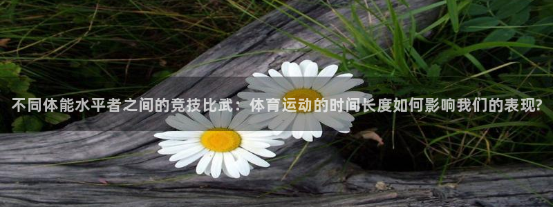 杏鑫体育平台总代理：不同体能水平者之间的竞技比武：体育运动的时间长度如何影响我们